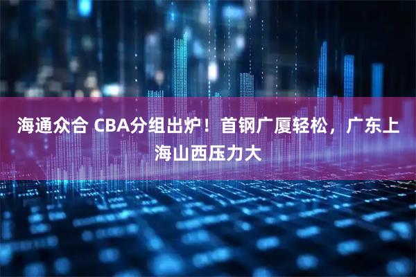 海通众合 CBA分组出炉！首钢广厦轻松，广东上海山西压力大