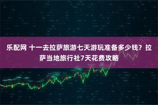 乐配网 十一去拉萨旅游七天游玩准备多少钱？拉萨当地旅行社7天花费攻略