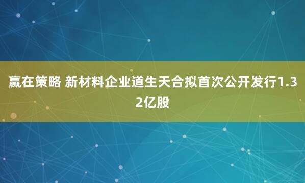 赢在策略 新材料企业道生天合拟首次公开发行1.32亿股
