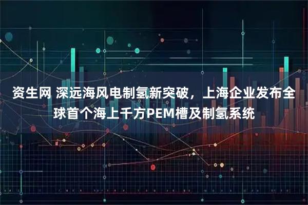 资生网 深远海风电制氢新突破，上海企业发布全球首个海上千方PEM槽及制氢系统