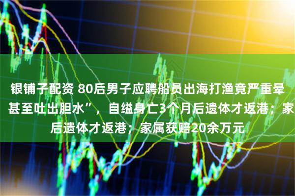 银铺子配资 80后男子应聘船员出海打渔竟严重晕船，“一吃就吐，甚至吐出胆水”，自缢身亡3个月后遗体才返港；家属获赔20余万元