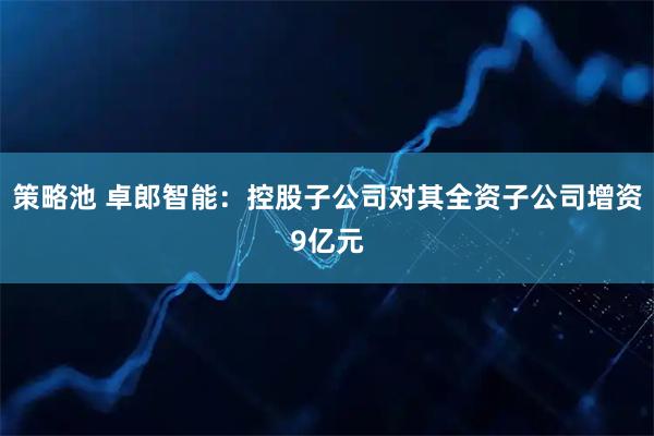 策略池 卓郎智能：控股子公司对其全资子公司增资9亿元