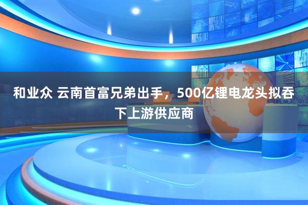 和业众 云南首富兄弟出手，500亿锂电龙头拟吞下上游供应商