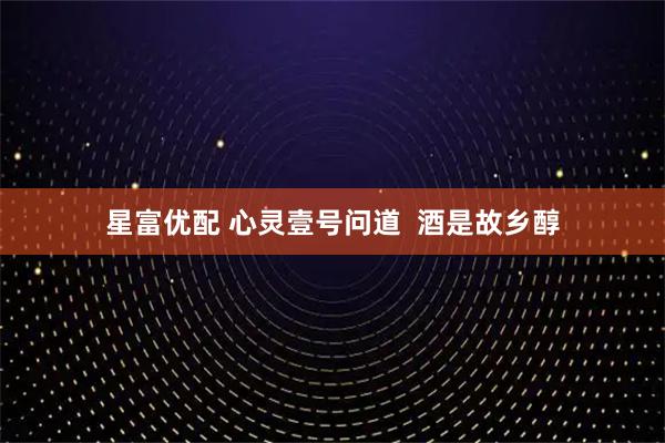 星富优配 心灵壹号问道  酒是故乡醇