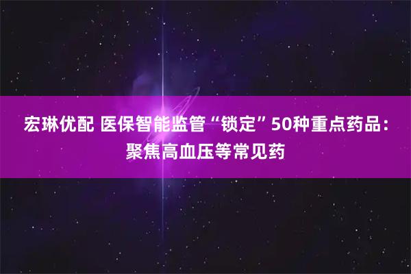 宏琳优配 医保智能监管“锁定”50种重点药品：聚焦高血压等常见药