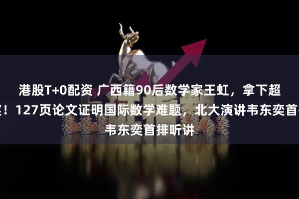 港股T+0配资 广西籍90后数学家王虹，拿下超级大奖！127页论文证明国际数学难题，北大演讲韦东奕首排听讲