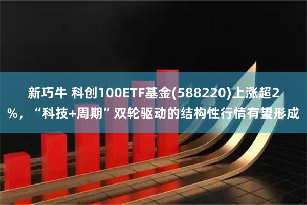 新巧牛 科创100ETF基金(588220)上涨超2%，“科技+周期”双轮驱动的结构性行情有望形成