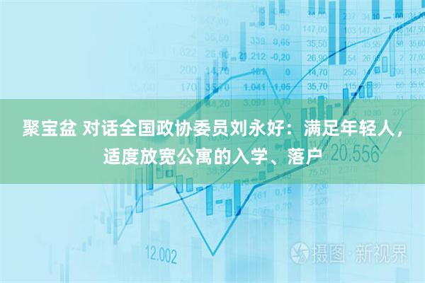 聚宝盆 对话全国政协委员刘永好：满足年轻人，适度放宽公寓的入学、落户